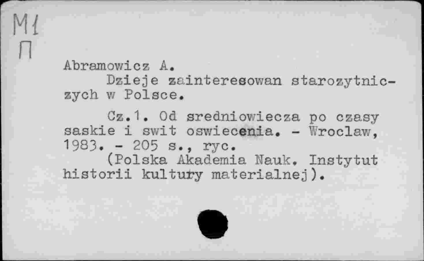 ﻿Ml п
Abramowicz A.
Dzieje zainteresowan starozytnic-zych V/ Polsce.
Cz.1. Od sredniov/iecza po czasy aaskie і swit oswiecenia. - Wroclaw, 1983. - 205 s., rye.
(Polska Akademie Nauk. Instytut historii kultury materialnej).